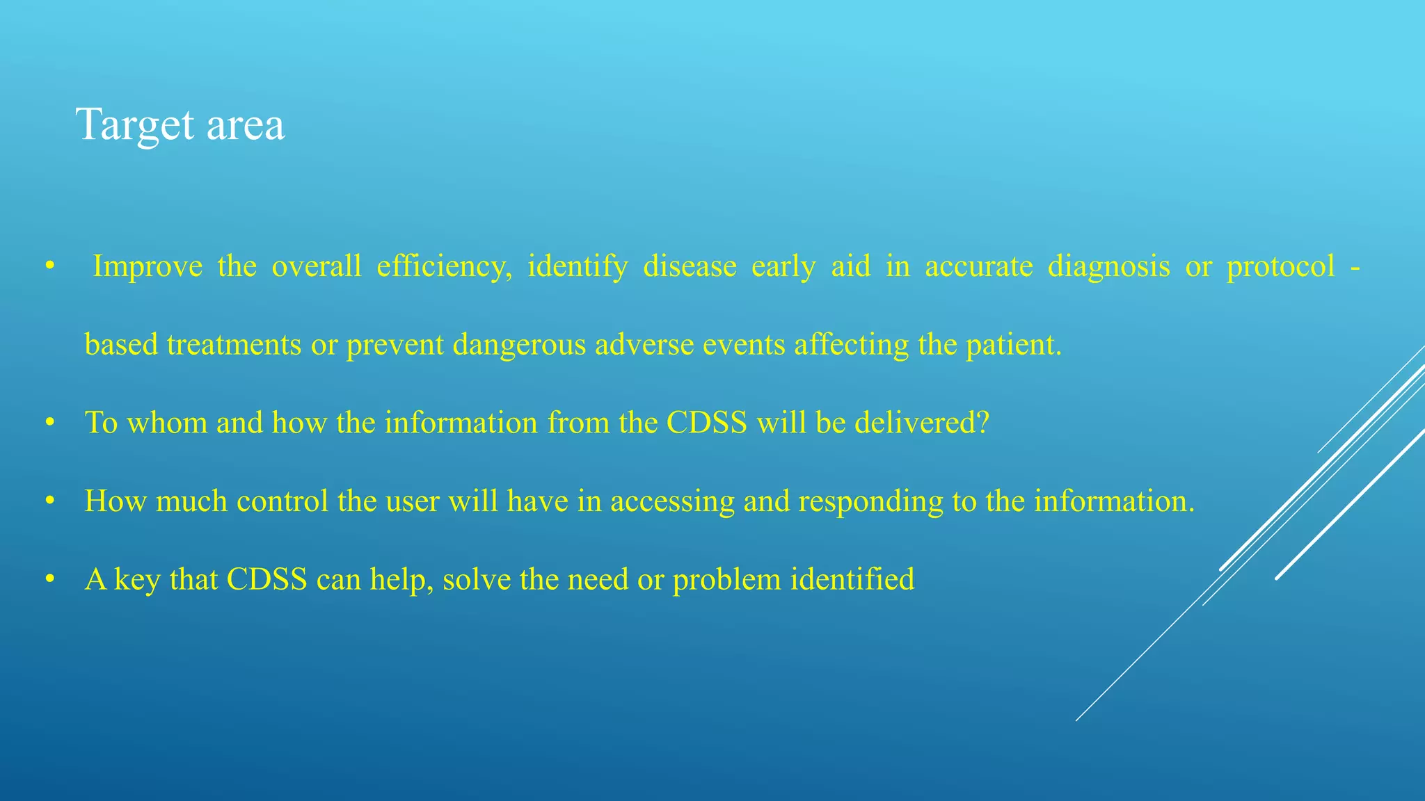 Target area
• Improve the overall efficiency, identify disease early aid in accurate diagnosis or protocol -
based treatments or prevent dangerous adverse events affecting the patient.
• To whom and how the information from the CDSS will be delivered?
• How much control the user will have in accessing and responding to the information.
• A key that CDSS can help, solve the need or problem identified
 