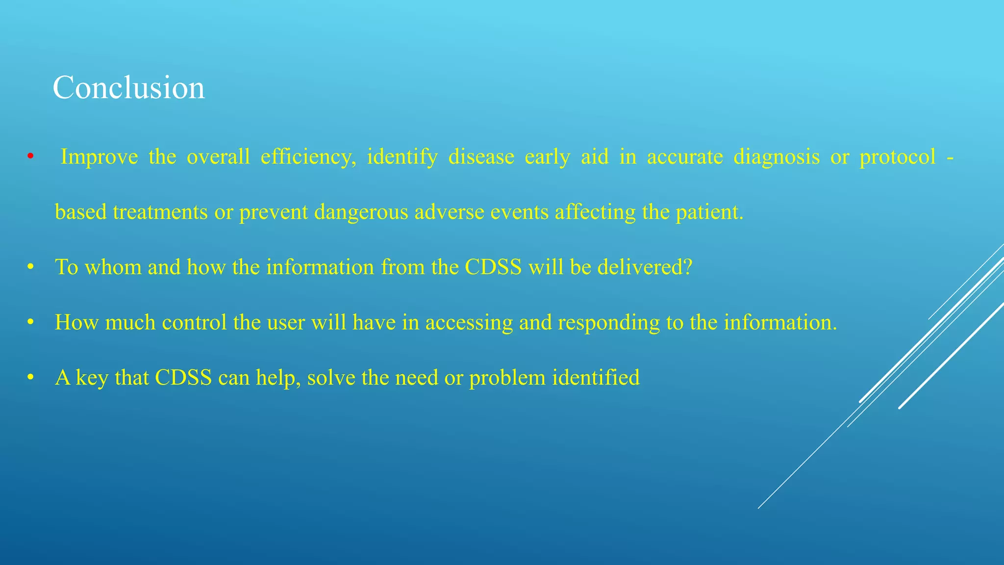 Conclusion
• Improve the overall efficiency, identify disease early aid in accurate diagnosis or protocol -
based treatments or prevent dangerous adverse events affecting the patient.
• To whom and how the information from the CDSS will be delivered?
• How much control the user will have in accessing and responding to the information.
• A key that CDSS can help, solve the need or problem identified
 
