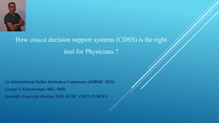 How clinical decision support systems (CDSS) is the right
tool for Physicians ?
1st International Online BioMedical Conference (IOBMC 2015)
George P. Kolostoumpis (BSc, PhD)
Scientific Expert for Horizon 2020, ECDC, COST, EUREKA
 