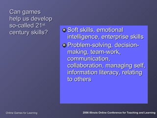 Can games
  help us develop
  so-called 21st
  century skills?           Soft skills, emotional
                            intelligence, enterprise skills
                            Problem-solving, decision-
                            making, team-work,
                            communication,
                            collaboration, managing self,
                            information literacy, relating
                            to others




Online Games for Learning         2006 Illinois Online Conference for Teaching and Learning
 
