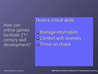 Dede’s critical skills
How can
online games                  Manage information
facilitate 21st
century skill                 Comfort with diversity
development?                  Thrive on chaos




Online Games for Learning            2006 Illinois Online Conference for Teaching and Learning
 