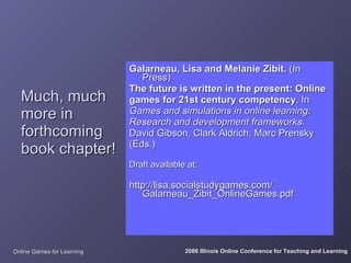 Galarneau, Lisa and Melanie Zibit. (In
                               Press)
                            The future is written in the present: Online
  Much, much                games for 21st century competency. In
  more in                   Games and simulations in online learning:
                            Research and development frameworks.
  forthcoming               David Gibson, Clark Aldrich, Marc Prensky
                            (Eds.)
  book chapter!
                            Draft available at:

                            http://lisa.socialstudygames.com/
                               Galarneau_Zibit_OnlineGames.pdf




Online Games for Learning                  2006 Illinois Online Conference for Teaching and Learning
 