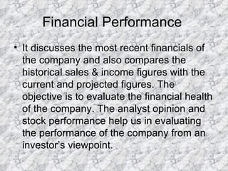 Financial Performance  It discusses the most recent financials of the company and also compares the historical sales & income figures with the current and projected figures. The objective is to evaluate the financial health of the company. The analyst opinion and stock performance help us in evaluating the performance of the company from an investor’s viewpoint.  