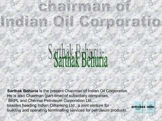 chairman of  Indian Oil Corporation  Sarthak Behuria  HOME Sarthak Behuria  is the present Chairman of Indian Oil Corporation He is also Chairman (part-time) of subsidiary companies, BRPL and Chennai Petroleum Corporation Ltd.,  besides heading Indian Oiltanking Ltd., a joint venture for  building and operating terminalling services for petroleum products. OFFICERS 
