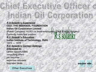 Chief Executive Officer of  Indian Oil Corporation  R.s solanki Other Executives R.S Solanki’s Experience CEO ;THE INDIANOIL FOUNDATION  Indian Oil Corporation Limited (Public Company; 10,001 or more employees; Oil & Energy industry) Currently holds this position  R.S Solanki’s Education Indian Institute of Technology, Delhi  1973 — 1975  R.S Solanki’s Contact Settings Interested In: career opportunities  consulting offers  job inquiries  expertise requests  business deals  HOME OFFICERS 