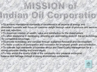 MISSION of  Indian Oil Corporation  To achieve international standards of excellence in all aspects of energy and  diversified business with focus on customer delight through value of products and services,  and cost reduction.  To maximize creation of wealth, value and satisfaction for the stakeholders.  To attain leadership in developing, adopting and assimilating state-of- the-art technology for competitive advantage.  To provide technology and services through sustained Research and Development.  To foster a culture of participation and innovation for employee growth and contribution.  To cultivate high standards of business ethics and Total Quality Management for a  strong corporate identity and brand equity.  To help enrich the quality of life of the community and preserve ecological  balance and heritage through a strong environment conscience.  