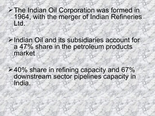 The Indian Oil Corporation was formed in 1964, with the merger of Indian Refineries Ltd.  Indian Oil and its subsidiaries account for a 47% share in the petroleum products market 40% share in refining capacity and 67% downstream sector pipelines capacity in India. 