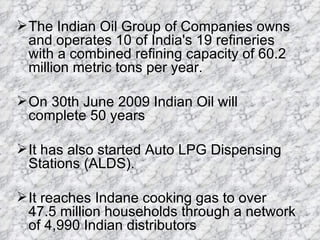 The Indian Oil Group of Companies owns and operates 10 of India's 19 refineries with a combined refining capacity of 60.2 million metric tons per year. On 30th June 2009 Indian Oil will complete 50 years  It has also started Auto LPG Dispensing Stations (ALDS).  It reaches Indane cooking gas to over 47.5 million households through a network of 4,990 Indian distributors 