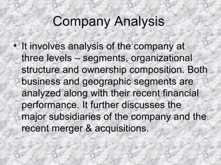 Company Analysis  It involves analysis of the company at three levels – segments, organizational structure and ownership composition. Both business and geographic segments are analyzed along with their recent financial performance. It further discusses the major subsidiaries of the company and the recent merger & acquisitions.  