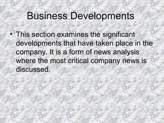 Business Developments  This section examines the significant developments that have taken place in the company. It is a form of news analysis where the most critical company news is discussed.  