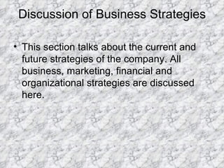 Discussion of Business Strategies This section talks about the current and future strategies of the company. All business, marketing, financial and organizational strategies are discussed here. 