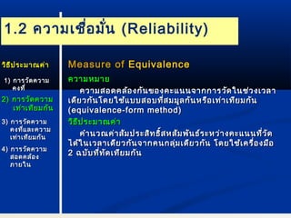 1.2 ความเชื่อมั่น (Reliability) 
MMeeaassuurree ooff EEqquuiivvaalleennccee 
คววาามหมมาาย 
คววาามสอดคลล้้องกกัันของคคะะแแนนนจจาากกกาารววัดัดใในนชช่่วงเเววลลาา 
เเดดีียวกกันันโโดดยใใชช้แ้แบบบสอบทที่สี่สมมมูลูลกกันันหรรือือเเทท่่าาเเททีียมกกันัน 
((eeqquuiivvaalleennccee--ffoorrmm mmeetthhoodd)) 
ววิธิธีปีปรระะมมาาณคค่า่า 
คคำาำานวณคค่า่าสสัมัมปรระะสสิทิทธธิ์สิ์สหสสัมัมพพันันธธ์ร์ระะหวว่า่างคคะะแแนนนทที่วี่วัดัด 
ไไดด้ใ้ในนเเววลลาาเเดดียียวกกัันจจาากคนกลมุ่เเดดียียวกกััน โโดดยใใชช้เ้เคครรื่อื่องมมือือ 
22 ฉบบับับทที่ที่ทัดัดเเททียียมกกันัน 
ววิิธธีีปรระะมมาาณคค่่าา 
11)) กกาารววัดัดคววาาม 
คงททีี่่ 
22)) กกาารววััดคววาาม 
เเทท่า่าเเททียียมกกันัน 
33)) กกาารววัดัดคววาาม 
คงทแี่ลละะคววาาม 
เเทท่่าาเเททีียมกกันัน 
44)) กกาารววัดัดคววาาม 
สอดคลล้อ้อง 
ภภาายใในน 
 