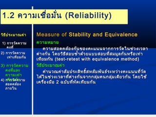 1.2 ความเชื่อมั่น (Reliability) 
MMeeaassuurree ooff SSttaabbiilliittyy aanndd EEqquuiivvaalleennccee 
คววาามหมมาาย 
คววาามสอดคลล้้องกกัันของคคะะแแนนนจจาากกกาารววัดัดใในนชช่่วงเเววลลาา 
ตต่า่างกกััน โโดดยววิธิธีสีสอบซ้ซ้ำ้าำ้าดด้ว้วยแแบบบสอบทที่สี่สมมมููลกกันันหรรืือเเทท่่าา 
เเททียียมกกััน ((tteesstt--rreetteesstt wwiitthh eeqquuiivvaalleennccee mmeetthhoodd)) 
ววิธิธีปีปรระะมมาาณคค่า่า 
คคำาำานวณคค่า่าสสัมัมปรระะสสิทิทธธิ์สิ์สหสสัมัมพพันันธธ์ร์ระะหวว่า่างคคะะแแนนนทที่วี่วัดัด 
ไไดด้ใ้ในนชช่ว่วงเเววลลาาทที่ตี่ต่า่างกกัันจจาากกลลุ่มุ่มคนกลลุ่มุ่มเเดดียียวกกันัน โโดดยใใชช้้ 
เเคครรื่อื่องมมือือ 22 ฉบบับับทที่ที่ทัดัดเเททียียมกกันัน 
ววิิธธีีปรระะมมาาณคค่่าา 
11)) กกาารววัดัดคววาาม 
คงททีี่่ 
22)) กกาารววัดัดคววาาม 
เเทท่่าาเเททีียมกกันัน 
33)) กกาารววััดคววาาม 
คงทที่แี่แลละะ 
คววาามเเทท่า่า 
44)) เเกกททาาียียรวมมัดัดกคคัันววาาม 
สอดคลล้อ้อง 
ภภาายใในน 
 