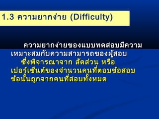 1.3 ความยากง่าย (Difficulty) 
คววาามยยาากงง่่าายของแแบบบทดสอบมมีีคววาาม 
เเหหมมาาะะสมกกับับคววาามสสาามมาารถของผสู้อบ 
ซซึ่งึ่งพพิิจจาารณณาาจจาาก สสััดสส่่วน หรรืือ 
เเปปอรร์เ์เซซ็็นตต์์ของจจำาำานวนคนทที่ตี่ตอบขข้้อสอบ 
ขข้อ้อนนั้นั้นถถูกูกจจาากคนทที่สี่สอบททั้งั้งหมด 
 