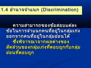 1.4 อำานาจจำาแนก (Discrimination) 
คววาามสสาามมาารถของขข้อ้อสอบแแตต่ล่ละะ 
ขข้อ้อใในนกกาารจจำาำาแแนนกคนทที่อี่อยยู่ใู่ในนกลลุ่มุ่มเเกก่่ง 
ออกจจาากคนทที่อี่อยใู่นกลลุ่มุ่มออ่่อนไไดด้้ 
ซซึ่งึ่งพพิจิจาารณณาาจจาากผลตต่า่างของ 
สสััดสส่ว่วนของกลลุ่มุ่มเเกก่่งทที่ตี่ตอบถถูกูกกกัับกลลุ่มุ่ม 
ออ่อ่อนทที่ตี่ตอบถถููก
 