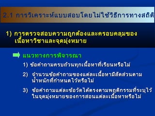 2.1 การวิเคราะห์แบบสอบโโดดยไไมม่ใ่ใชช้้ววิธิธีกีกาารททาางสถถิติติิ 
11)) กกาารตรวจสอบคววาามถถูกูกตต้อ้องแแลละะครอบคลลุมุมของ 
เเนนอื้หหาาววิชิชาาแแลละะจจุดุดมงุ่หมมาาย 
แแนนวททาางกกาารพพิิจจาารณณาา 
11)) ขข้อ้อคคำาำาถถาามครบถถ้้วนททุุกเเนนื้อื้อหหาาทที่เี่เรรีียนหรรือือไไมม่่ 
22)) จจำาำานวนขข้้อคคำาำาถถาามของแแตต่ล่ละะเเนนื้อื้อหหาามมีีสสััดสส่ว่วนตตาาม 
นนำ้าำ้าหนนักักทที่กี่กำาำาหนดไไวว้ห้หรรือือไไมม่่ 
33)) ขข้อ้อคคำาำาถถาามแแตต่่ลละะขข้้อววัดัดไไดด้้ตรงตตาามพฤตติกิกรรมทที่รี่ระะบบุุไไวว้้ 
ใในนจจุุดมมุ่งุ่งหมมาายของกกาารสอนแแตต่ล่ละะเเนนื้อื้อหหาาหรรืือไไมม่่ 
 