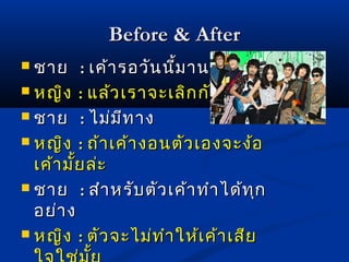 BBeeffoorree && AAfftteerr 
 ชชาาย :: เเคค้า้ารอววันันนนี้มี้มาานนาานแแลล้้ว 
 หญญิงิง :: แแลล้ว้วเเรราาจจะะเเลลิกิกกกัันไไหหม 
 ชชาาย :: ไไมม่ม่มีทีทาาง 
 หญญิงิง :: ถถ้้าาเเคค้้าางอนตตััวเเอองจจะะงง้้อ 
เเคค้้าามมั้ยั้ยลล่ะ่ะ 
 ชชาาย :: สสำาำาหรรับับตตััวเเคค้้าาททำาำาไไดด้ท้ทุกุก 
อยย่่าาง 
 หญญิงิง :: ตตัวัวจจะะไไมม่ท่ทำาำาใใหห้เ้เคค้้าาเเสสียีย 
ใใจจใใชช่ม่มั้ยั้ย 
 