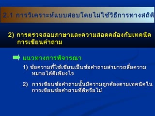 22..11 กกาารววิเิเคครราาะะหห์แ์แบบบสอบโโดดยไไมม่ใ่ใชช้้ววิธิธีกีกาารททาางสถถิติติิ 
22)) กกาารตรวจสอบภภาาษษาาแแลละะคววาามสอดคลล้้องกกัับเเททคนนิิค 
กกาารเเขขียียนคคำาำาถถาาม 
แแนนวททาางกกาารพพิิจจาารณณาา 
11)) ขข้อ้อคววาามทที่ใี่ใชช้้เเขขียียนเเปป็็นขข้้อคคำาำาถถาามสสาามมาารถสสื่อื่อคววาาม 
หมมาายไไดด้ด้ดีีเเพพียียงไไรร 
22)) กกาารเเขขียียนขข้อ้อคคำาำาถถาามนนั้นั้นมมีคีคววาามถถูกูกตต้อ้องตตาามเเททคนนิิคใในน 
กกาารเเขขียียนขข้อ้อคคำาำาถถาามทที่ดี่ดีีหรรืือไไมม่่ 
 
