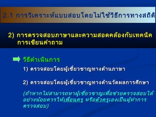 22..11 กกาารววิเิเคครราาะะหห์แ์แบบบสอบโโดดยไไมม่ใ่ใชช้้ววิธิธีกีกาารททาางสถถิติติิ 
22)) กกาารตรวจสอบภภาาษษาาแแลละะคววาามสอดคลล้้องกกัับเเททคนนิิค 
กกาารเเขขียียนคคำาำาถถาาม 
ววิธิธีดีดำาำาเเนนิินกกาาร 
11)) ตรวจสอบโโดดยผผู้เู้เชชี่ยี่ยวชชาาญททาางดด้า้านภภาาษษาา 
22)) ตรวจสอบโโดดยผผู้เู้เชชี่ยี่ยวชชาาญททาางดด้า้านววััดผลกกาารศศึกึกษษาา 
((ถถ้า้าหหาากไไมม่่สสาามมาารถหหาาผผู้เู้เชชี่ยี่ยวชชาาญเเพพื่อื่อชช่่วยตรวจสอบไไดด้้ 
อยย่่าางนน้้อยควรใใหห้้เเพพื่อื่อนครรูู หรรือือตตััวครรููเเอองเเปป็็นผผู้ทู้ทำาำากกาาร 
ตรวจสอบ)) 
 