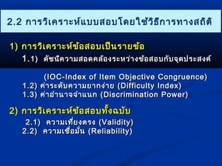 22..22 กกาารววิเิเคครราาะะหห์แ์แบบบสอบโโดดยใใชช้ว้วิิธธีกีกาารททาางสถถิิตติิ 
11)) กกาารววิเิเคครราาะะหห์์ขข้อ้อสอบเเปป็น็นรราายขข้อ้อ 
11..11)) ดดััชนนีคีคววาามสอดคลล้้องรระะหวว่า่างขข้อ้อสอบกกับับจจุุดปรระะสงคค์ ์ 
((IIOOCC--IInnddeexx ooff IItteemm OObbjjeeccttiivvee CCoonnggrruueennccee)) 
11..22)) คค่่าารระะดดับับคววาามยยาากงง่า่าย ((DDiiffffiiccuullttyy IInnddeexx)) 
11..33)) คค่่าาออำาำานนาาจจจำาำาแแนนก ((DDiissccrriimmiinnaattiioonn PPoowweerr)) 
22)) กกาารววิเิเคครราาะะหห์์ขข้อ้อสอบทงั้ฉบบับับ 
22..11)) คววาามเเทที่ยี่ยงตรง ((VVaalliiddiittyy)) 
22..22)) คววาามเเชชื่อื่อมมั่นั่น ((RReelliiaabbiilliittyy)) 
 