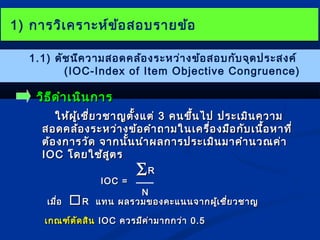 11)) กกาารววิเิเคครราาะะหห์ข์ข้อ้อสอบรราายขข้อ้อ 
1.1) ดัชนีความสอดคล้องระหว่างข้อสอบกับจุดประสงค์ 
(IOC-Index of Item Objective Congruence) 
ววิธิธีดีดำาำาเเนนิินกกาาร 
ใใหห้ผ้ผู้เู้เชชี่ยี่ยวชชาาญตตั้งั้งแแตต่่ 33 คนขขึ้นึ้นไไปป ปรระะเเมมิินคววาาม 
สอดคลล้อ้องรระะหวว่า่างขข้้อคคำาำาถถาามใในนเเคครรื่อื่องมมืือกกับับเเนนื้อื้อหหาาททีี่่ 
ตต้้องกกาารววัดัด จจาากนนั้นั้นนนำาำาผลกกาารปรระะเเมมิินมมาาคคำาำานวณคค่่าา 
IIOOCC โโดดยใใชช้้สสููตร 
IIOOCC == 
åRR 
NN 
เเมมื่อื่อ RR แแททน ผลรวมของคคะะแแนนนจจาากผเู้ชชี่ยี่ยวชชาาญ 
เเกกณฑฑ์ต์ตัดัดสสินิน IIOOCC ควรมมีคีค่า่ามมาากกวว่่าา 00..55 
 