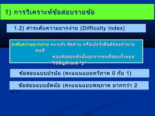 11)) กกำำรววิเิเคครรำำะะหห์ข์ข้อ้อสอบรรำำยขข้อ้อ 
1.2) ค่ำระดับควำมยำกง่ำย (Difficulty Index) 
ระดับควำมยำกง่ำย หมมำำยถถึึง สสััดสส่ว่วน หรรือือเเปปอรร์์เเซซ็็นตต์์ของจจำำำำนวน 
คนททีี่่ 
ตอบขข้อ้อสอบขข้อ้อนนั้นั้นถถููกจจำำกคนทที่สี่สอบททั้งั้งหมด 
ใใชช้ส้สัญัญลลักักษณณ์์ ““pp”” 
ข้อสอบแบบปรนัย (คะแนนแบบทวิภำค 0 กับ 1) 
ข้อสอบแบบอัตนัย (คะแนนแบบพหุภำค มำกกว่ำ 2 
ค่ำ) 
 