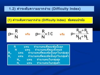 1.2) ค่ำระดับควำมยำกง่ำย (Difficulty Index) 
(1) ค่ำระดับควำมยำกง่ำย (Difficulty Index) ข้อสอบปรนัย 
R 
R 
p= 100 
N 
p= ´ 
N 
R 
N 
L 
R 
N 
H 
L 
H 
p 
+ 
+ 
หรือ หรือ = 
R แทน จำำนวนคนที่ตอบข้อนั้นถูก 
N แทน จำำนวนคนที่สอบทั้งหมด 
RH แทน จำำนวนคนที่ตอบข้อนั้นถูกในกลุ่มสูง 
RL แทน จำำนวนคนที่ตอบข้อนั้นถูกในกลุ่มตำ่ำ 
NH แทน จำำนวนคนในกลุ่มสูง 
NL แทน จำำนวนคนในกลุ่มตำ่ำ 
 