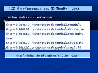 1.2) ค่ำระดับควำมยำกง่ำย (Difficulty Index) 
เกณฑ์ในกำรแปลคววำำมหมมำำยคค่่ำำคววำำมยยำำก 
งง่่ำำย 
ค่ำ p = 0.00-0.19 หมำยควำมว่ำ ข้อสอบข้อนั้นยำกเกินไป 
ค่ำ p = 0.20-0.39 หมำยควำมว่ำ ข้อสอบข้อนั้นค่อนข้ำงยำก 
ค่ำ p = 0.40-0.59 หมำยควำมว่ำ ข้อสอบข้อนั้นยำกง่ำยปำน 
กลำง 
ค่ำ p = 0.60-0.79 หมำยควำมว่ำ ข้อสอบข้อนั้นค่อนข้ำงง่ำย 
ค่ำ p = 0.80-1.00 หมำยควำมว่ำ ข้อสอบข้อนั้นง่ำยเกินไป 
เเกกณฑฑ์์:: ขข้้อสอบทที่มี่มีคีค่ำ่ำคววำำมยยำำกงง่ำ่ำยพอเเหหมมำำะะ หรรือือมมีคีคุุณภภำำพดดีี 
ค่ำ p ใกล้เคียง .50 หรือ อยู่ระหว่ำง 0.20 – 0.80 
 