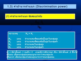 1.3) ค่ำอำำนำจจำำแนก (Discrimination power) 
(1) ค่ำอำำนำจจำำแนก ข้อสอบปรนัย 
- 
RH RL 
NH 
= 
r 
หมำยเหตุ NH = NL 
RH แทน จำำนวนคนที่ตอบข้อนั้นถูกในกลุ่มสูง 
RL แทน จำำนวนคนที่ตอบข้อนั้นถูกในกลุ่มตำ่ำ 
NH แทน จำำนวนคนในกลุ่มสูง 
NL แทน จำำนวนคนในกลุ่มตำ่ำ 
ค่ำ r มีค่ำตั้งแต่ -1 จนถึง +1 เกณฑ์กำรพิจำรณำ คือ r มีค่ำตั้งแต่ .2 ขึ้นไป 
เป็นลบ เมื่อคนกลุ่มอ่อนตอบถูกมำกกว่ำคนกลุ่มเก่ง 
เป็นบวก เมื่อคนกลุ่มเก่งตอบถูกมำกกว่ำคนกลุ่มอ่อน 
 