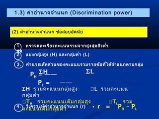1.3) ค่ำอำำนำจจำำแนก (Discrimination power) 
(2) ค่ำอำำนำจจำำแนก ข้อสอบอัตนัย 
1. ตรวจและเรียงคะแนนรวมจำกสูงสุดถึงตำ่ำ 
สุด 
2. แบ่งกลุ่มสูง (H) และกลุ่มตำ่ำ (L) 
3. คำำนวณสัดส่วนของคะแนนรวมรำยข้อที่ได้จำำแนกตำมกลุ่ม 
PH = —— 
PL = —— 
SH รวมคะแนนกลุ่มสูง L รวมคะแนน 
กลุ่มตำ่ำ 
TH รวมคะแนนเต็มกลุ่มสูง TL รวม 
คะแนนเต็มกลุ่มตำ่ำ • r = PH – PL 
4. วิเครำะห์ค่ำอำำนำจจำำแนก (r) 
SL 
SH 
 