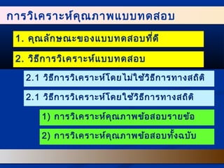 การววิเิเคครราาะะหห์ค์คุณุณภภาาพแแบบบทดสอบ 
1. คุณลักษณะของแบบทดสอบที่ดี 
2. วิธีการวิเคราะห์แบบทดสอบ 
2.1 วิธีการวิเคราะห์โดยไม่ใช้วิธีการทางสถิติ 
2.1 วิธีการวิเคราะห์โดยใช้วิธีการทางสถิติ 
1) การวิเคราะห์คุณภาพข้อสอบรายข้อ 
2) การวิเคราะห์คุณภาพข้อสอบทั้งฉบับ 
 