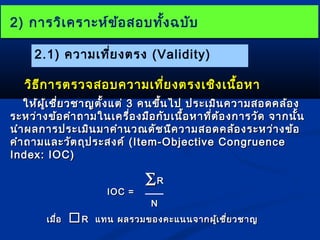 22)) กกาารววิเิเคครราาะะหห์ข์ข้้อสอบททั้งั้งฉบบัับ
2.1) ความเที่ยงตรง (Validity) 
ววิธิธีกีกาารตรวจสอบคววาามเเทที่ยี่ยงตรงเเชชิงิงเเนนอื้หหาา 
ใใหห้้ผผู้เู้เชชี่ยี่ยวชชาาญตตั้งั้งแแตต่่ 33 คนขขึ้นึ้นไไปป ปรระะเเมมิินคววาามสอดคลล้อ้อง 
รระะหวว่า่างขข้อ้อคคำาำาถถาามใในนเเคครรื่อื่องมมืือกกับับเเนนื้อื้อหหาาทที่ตี่ต้อ้องกกาารววัดัด จจาากนนั้นั้น 
นนำาำาผลกกาารปรระะเเมมิินมมาาคคำาำานวณดดััชนนีคีคววาามสอดคลล้้องรระะหวว่า่างขข้อ้อ 
คคำาำาถถาามแแลละะววััตถถุุปรระะสงคค์ ์ ((IItteemm--OObbjjeeccttiivvee CCoonnggrruueennccee 
IInnddeexx:: IIOOCC)) 
IIOOCC == 
åRR 
NN 
เเมมื่อื่อ RR แแททน ผลรวมของคคะะแแนนนจจาากผผู้เู้เชชี่ยี่ยวชชาาญ 
 