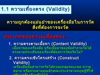 1.1 ความเที่ยงตรง (Validity) 
คววาามถถูกูกตต้อ้องแแมม่่นยยำาำาของเเคครรื่อื่องมมืือใในนกกาารววััด 
สงิ่ทที่ตี่ต้อ้องกกาารจจะะววัดัด 
ปรระะเเภภทของคววาามเเทที่ยี่ยงตรง 
11.. คววาามตรงตตาามเเนนอื้หหาา ((CCoonntteenntt VVaalliiddiittyy)) 
เเนนื้อื้อหหาาของเเคครรื่อื่องมมืือ หรรือือเเนนื้อื้อหหาาของขข้อ้อคคำาำาถถาามววัดัดไไดด้้ 
ตรงตตาามปรระะเเดด็น็นของเเรรื่อื่องทที่ตี่ต้อ้องกกาารววัดัดหรรืือไไมม่่?? 
22.. คววาามตรงเเชชิงิงโโคครงสรร้า้าง ((CCoonnssttrruucctt 
VVaalliiddiittyy)) 
เเคครรื่อื่องมมือือนนั้นั้นสสาามมาารถววัดัดไไดด้ค้ครอบคลลุมุมขอบเเขขต คววาาม 
หมมาาย หรรือือครบตตาามคคุุณลลักักษณณะะปรระะจจำาำาตตาามทฤษฎฎีทีที่ใี่ใชช้้ 
สรร้้าางเเคครรื่อื่องมมืือหรรืือไไมม่่?? 
 