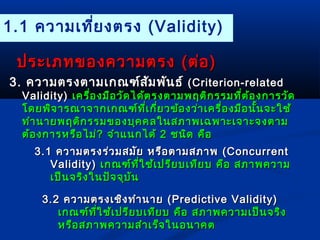 1.1 ความเที่ยงตรง (Validity) 
ปรระะเเภภทของคววาามตรง ((ตต่อ่อ)) 
33.. คววาามตรงตตาามเเกกณฑฑ์์สสัมัมพพัันธธ์ ์ ((CCrriitteerriioonn--rreellaatteedd 
VVaalliiddiittyy)) เเคครรื่อื่องมมืือววัดัดไไดด้ต้ตรงตตาามพฤตติิกรรมทที่ตี่ต้อ้องกกาารววัดัด 
โโดดยพพิจิจาารณณาาจจาากเเกกณฑฑ์์ทที่เี่เกกี่ยี่ยวขข้้องวว่า่าเเคครรื่อื่องมมืือนนั้นั้นจจะะใใชช้้ 
ททำาำานนาายพฤตติิกรรมของบบุุคคลใในนสภภาาพเเฉฉพพาาะะเเจจาาะะจงตตาาม 
ตต้้องกกาารหรรือือไไมม่่?? จจำาำาแแนนกไไดด้้ 22 ชนนิดิด คคืือ 
33..11 คววาามตรงรร่ว่วมสมมััย หรรืือตตาามสภภาาพ ((CCoonnccuurrrreenntt 
VVaalliiddiittyy)) เเกกณฑฑ์์ทที่ใี่ใชช้้เเปปรรีียบเเททีียบ คคือือ สภภาาพคววาาม 
เเปป็น็นจรริิงใในนปปััจจจุบุบััน 
33..22 คววาามตรงเเชชิิงททำาำานนาาย ((PPrreeddiiccttiivvee VVaalliiddiittyy)) 
เเกกณฑฑ์์ทที่ใี่ใชช้้เเปปรรีียบเเททียียบ คคือือ สภภาาพคววาามเเปป็็นจรริงิง 
หรรืือสภภาาพคววาามสสำาำาเเรร็็จใในนอนนาาคต
 