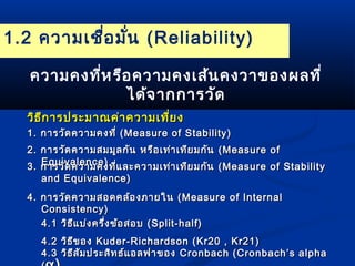 1.2 ความเชื่อมั่น (Reliability) 
ความคงที่หรือความคงเส้นคงวาของผลที่ 
ได้จากการวัด 
วิธีการปรระะมมาาณคค่่าาคววาามเเทที่ยี่ยง 
11.. กกาารววัดัดคววาามคงททีี่่ ((MMeeaassuurree ooff SSttaabbiilliittyy)) 
22.. กกาารววัดัดคววาามสมมมููลกกันัน หรรืือเเทท่่าาเเททีียมกกันัน ((MMeeaassuurree ooff 
33.. กEEาาqqรรuuววiivัดvัaaคคllววeeาาnnมมccคคeeงง))ทที่แี่แลละะคววาามเเทท่่าาเเททีียมกกันัน ((MMeeaassuurree ooff SSttaabbiilliittyy 
aanndd EEqquuiivvaalleennccee)) 
44.. กกาารววัดัดคววาามสอดคลล้อ้องภภาายใในน ((MMeeaassuurree ooff IInntteerrnnaall 
CCoonnssiisstteennccyy)) 
44..11 ววิิธธีีแแบบ่ง่งครรึ่งึ่งขข้้อสอบ ((SSpplliitt--hhaallff)) 
44..22 ววิิธธีีของ KKuuddeerr--RRiicchhaarrddssoonn ((KKrr2200 ,, KKrr2211)) 
44..33 ววิิธธีีสสััมปรระะสสิทิทธธ์แ์แออลฟฟาาของ CCrroonnbbaacchh ((CCrroonnbbaacchh’’ss aallpphhaa 
((a)) 
 