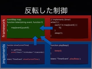 ܞ
eventMap map;
function listen(string event, function f)
{
map[event].push(f);
}
// implements (timer)
while(1) {
each( f in map[event] ) {
f();
}
sleep(1);
}
function playBeep()
{
beep();
}
listen( TimerEvent , playBeep );
function showCurrentTime()
{
t = getTime();
print( t.hour+ : +t.minutes+ : +t.seconds );
}
listen( TimerEvent , showCurrentTime );
frameworkimplements
 