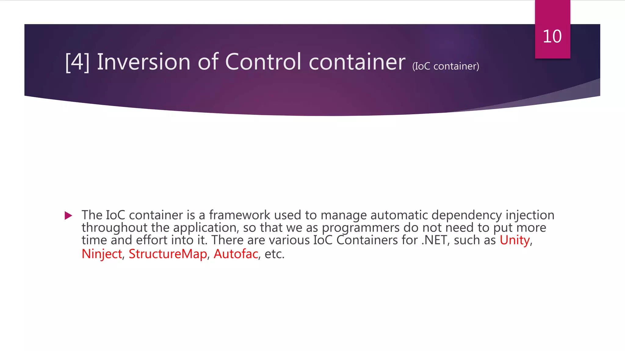 [4] Inversion of Control container (IoC container)
 The IoC container is a framework used to manage automatic dependency injection
throughout the application, so that we as programmers do not need to put more
time and effort into it. There are various IoC Containers for .NET, such as Unity,
Ninject, StructureMap, Autofac, etc.
10
 