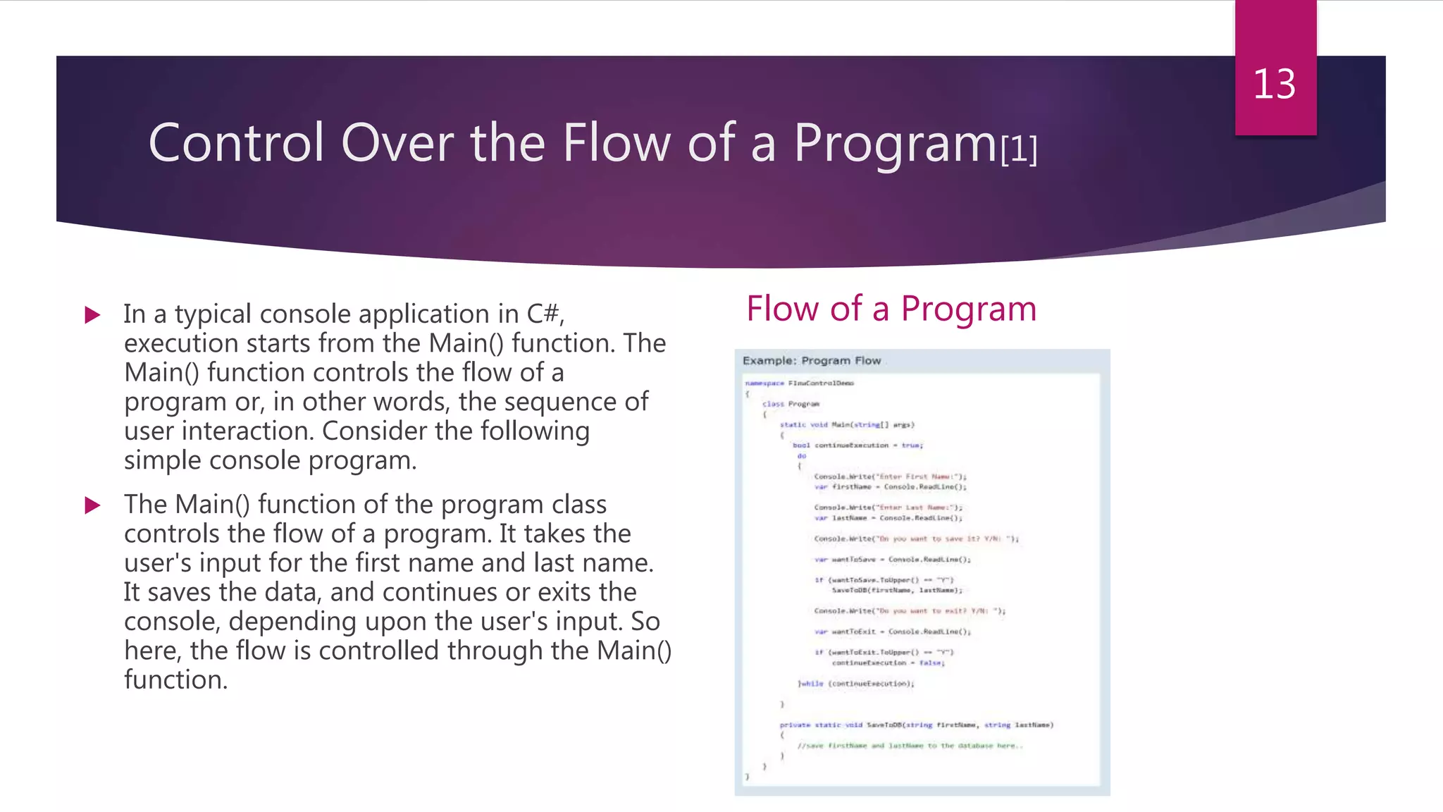 Control Over the Flow of a Program[1]
 In a typical console application in C#,
execution starts from the Main() function. The
Main() function controls the flow of a
program or, in other words, the sequence of
user interaction. Consider the following
simple console program.
 The Main() function of the program class
controls the flow of a program. It takes the
user's input for the first name and last name.
It saves the data, and continues or exits the
console, depending upon the user's input. So
here, the flow is controlled through the Main()
function.
Flow of a Program
13
 