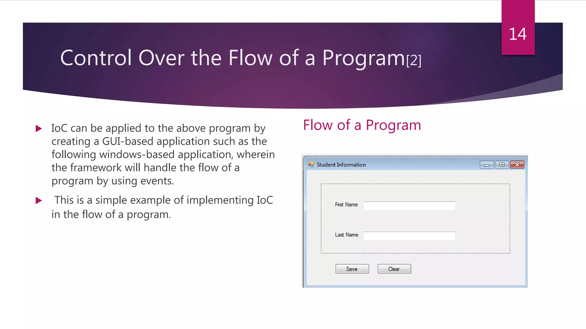 Control Over the Flow of a Program[2]
 IoC can be applied to the above program by
creating a GUI-based application such as the
following windows-based application, wherein
the framework will handle the flow of a
program by using events.
 This is a simple example of implementing IoC
in the flow of a program.
Flow of a Program
14
 