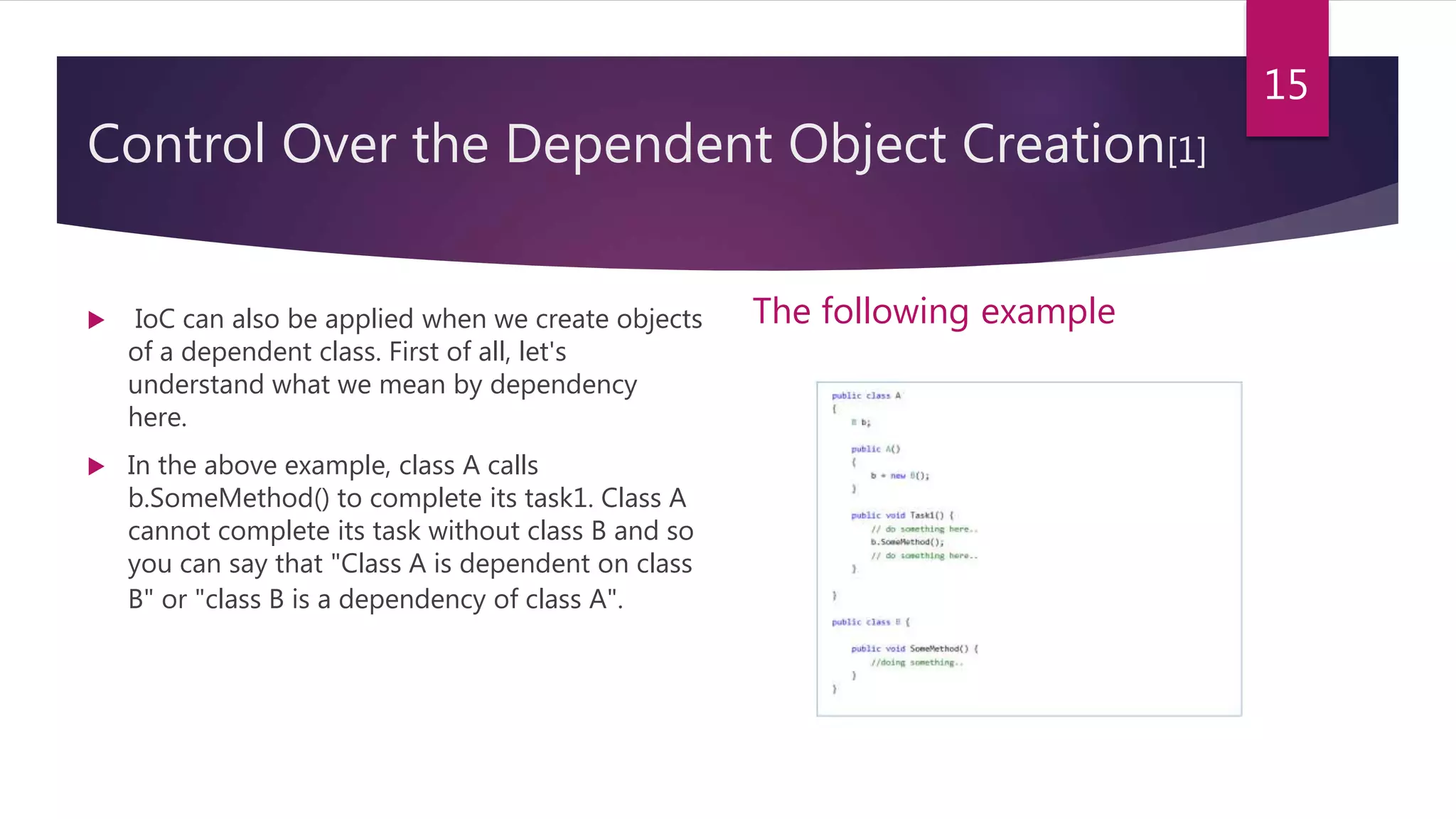 Control Over the Dependent Object Creation[1]
 IoC can also be applied when we create objects
of a dependent class. First of all, let's
understand what we mean by dependency
here.
 In the above example, class A calls
b.SomeMethod() to complete its task1. Class A
cannot complete its task without class B and so
you can say that "Class A is dependent on class
B" or "class B is a dependency of class A".
The following example
15
 