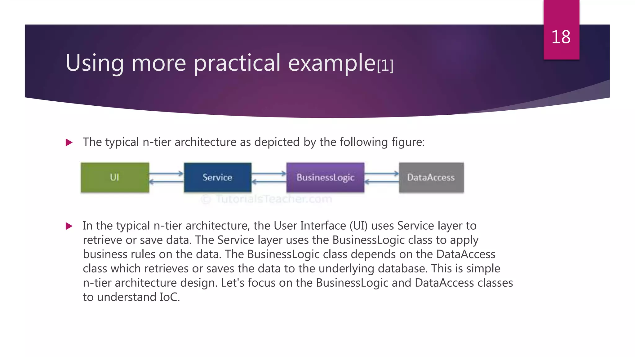 Using more practical example[1]
 The typical n-tier architecture as depicted by the following figure:
 In the typical n-tier architecture, the User Interface (UI) uses Service layer to
retrieve or save data. The Service layer uses the BusinessLogic class to apply
business rules on the data. The BusinessLogic class depends on the DataAccess
class which retrieves or saves the data to the underlying database. This is simple
n-tier architecture design. Let's focus on the BusinessLogic and DataAccess classes
to understand IoC.
18
 