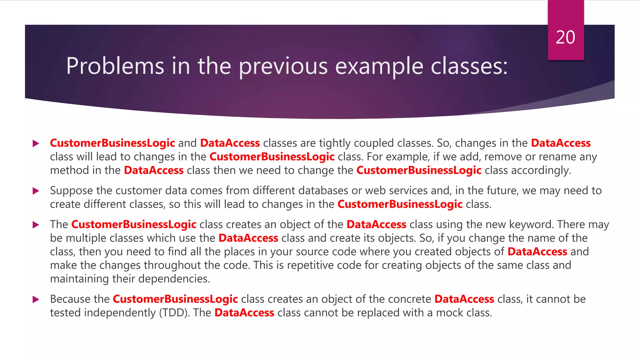 Problems in the previous example classes:
 CustomerBusinessLogic and DataAccess classes are tightly coupled classes. So, changes in the DataAccess
class will lead to changes in the CustomerBusinessLogic class. For example, if we add, remove or rename any
method in the DataAccess class then we need to change the CustomerBusinessLogic class accordingly.
 Suppose the customer data comes from different databases or web services and, in the future, we may need to
create different classes, so this will lead to changes in the CustomerBusinessLogic class.
 The CustomerBusinessLogic class creates an object of the DataAccess class using the new keyword. There may
be multiple classes which use the DataAccess class and create its objects. So, if you change the name of the
class, then you need to find all the places in your source code where you created objects of DataAccess and
make the changes throughout the code. This is repetitive code for creating objects of the same class and
maintaining their dependencies.
 Because the CustomerBusinessLogic class creates an object of the concrete DataAccess class, it cannot be
tested independently (TDD). The DataAccess class cannot be replaced with a mock class.
20
 