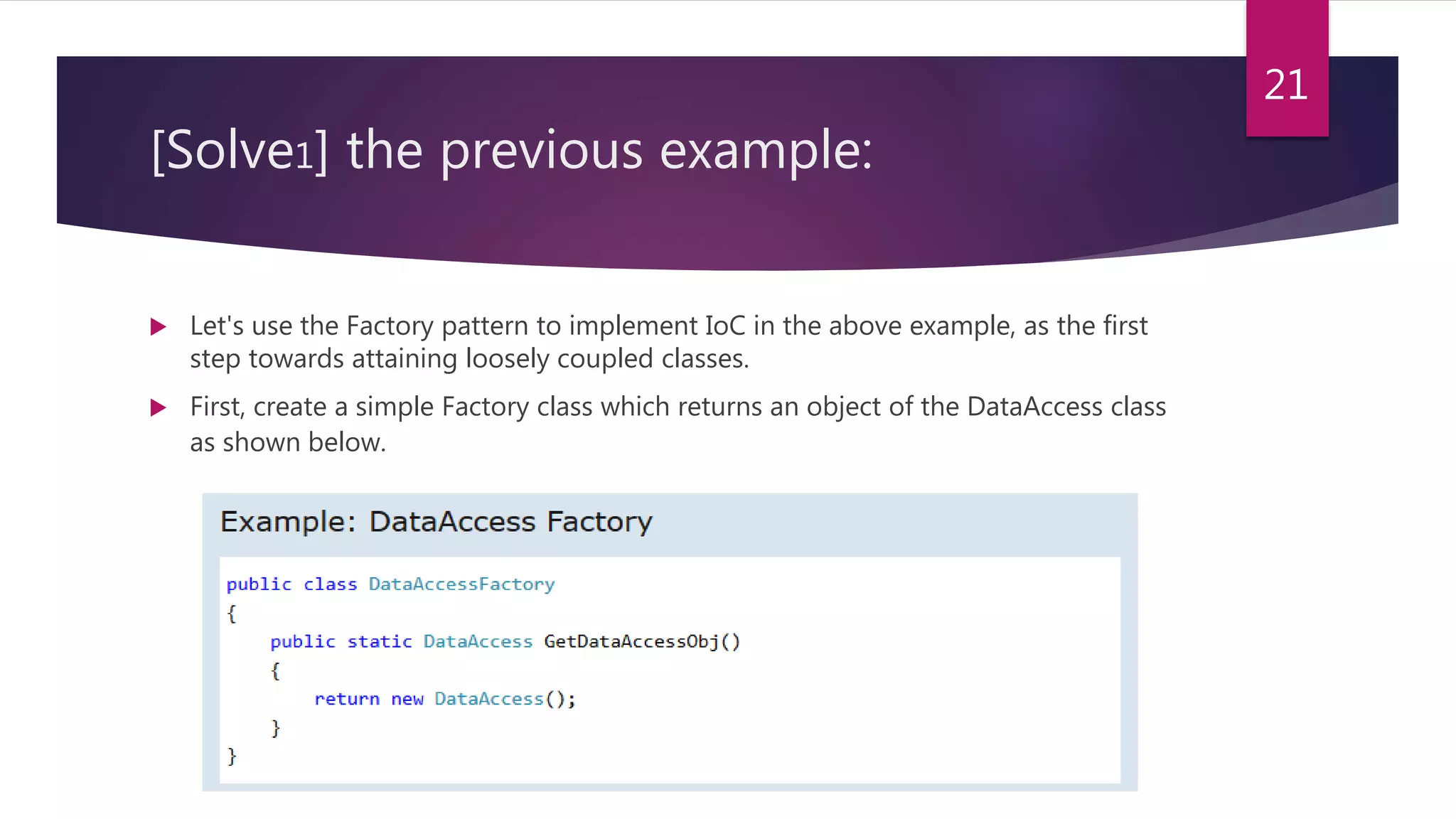 [Solve1] the previous example:
 Let's use the Factory pattern to implement IoC in the above example, as the first
step towards attaining loosely coupled classes.
 First, create a simple Factory class which returns an object of the DataAccess class
as shown below.
21
 