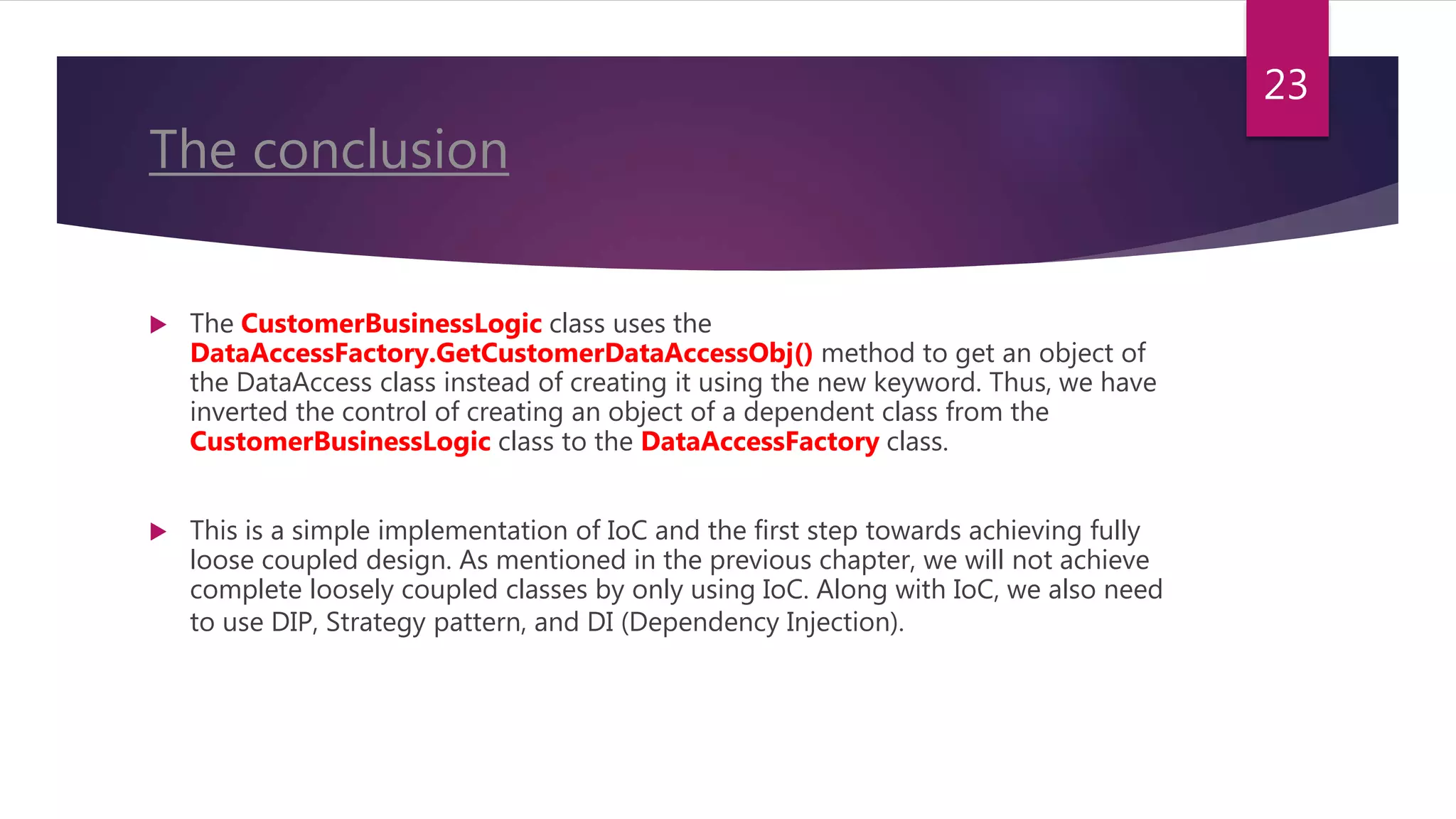 The conclusion
 The CustomerBusinessLogic class uses the
DataAccessFactory.GetCustomerDataAccessObj() method to get an object of
the DataAccess class instead of creating it using the new keyword. Thus, we have
inverted the control of creating an object of a dependent class from the
CustomerBusinessLogic class to the DataAccessFactory class.
 This is a simple implementation of IoC and the first step towards achieving fully
loose coupled design. As mentioned in the previous chapter, we will not achieve
complete loosely coupled classes by only using IoC. Along with IoC, we also need
to use DIP, Strategy pattern, and DI (Dependency Injection).
23
 