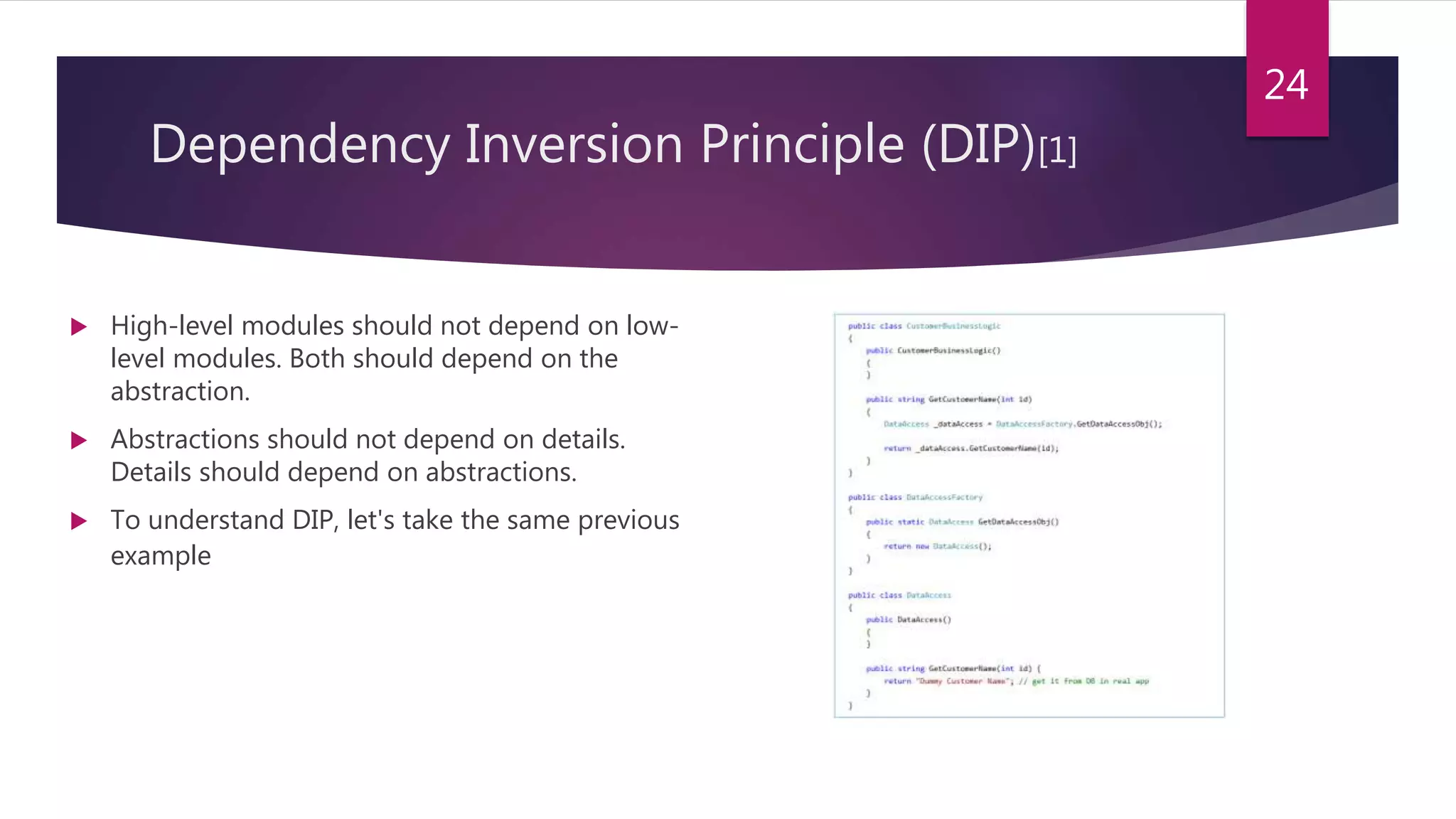 Dependency Inversion Principle (DIP)[1]
 High-level modules should not depend on low-
level modules. Both should depend on the
abstraction.
 Abstractions should not depend on details.
Details should depend on abstractions.
 To understand DIP, let's take the same previous
example
24
 