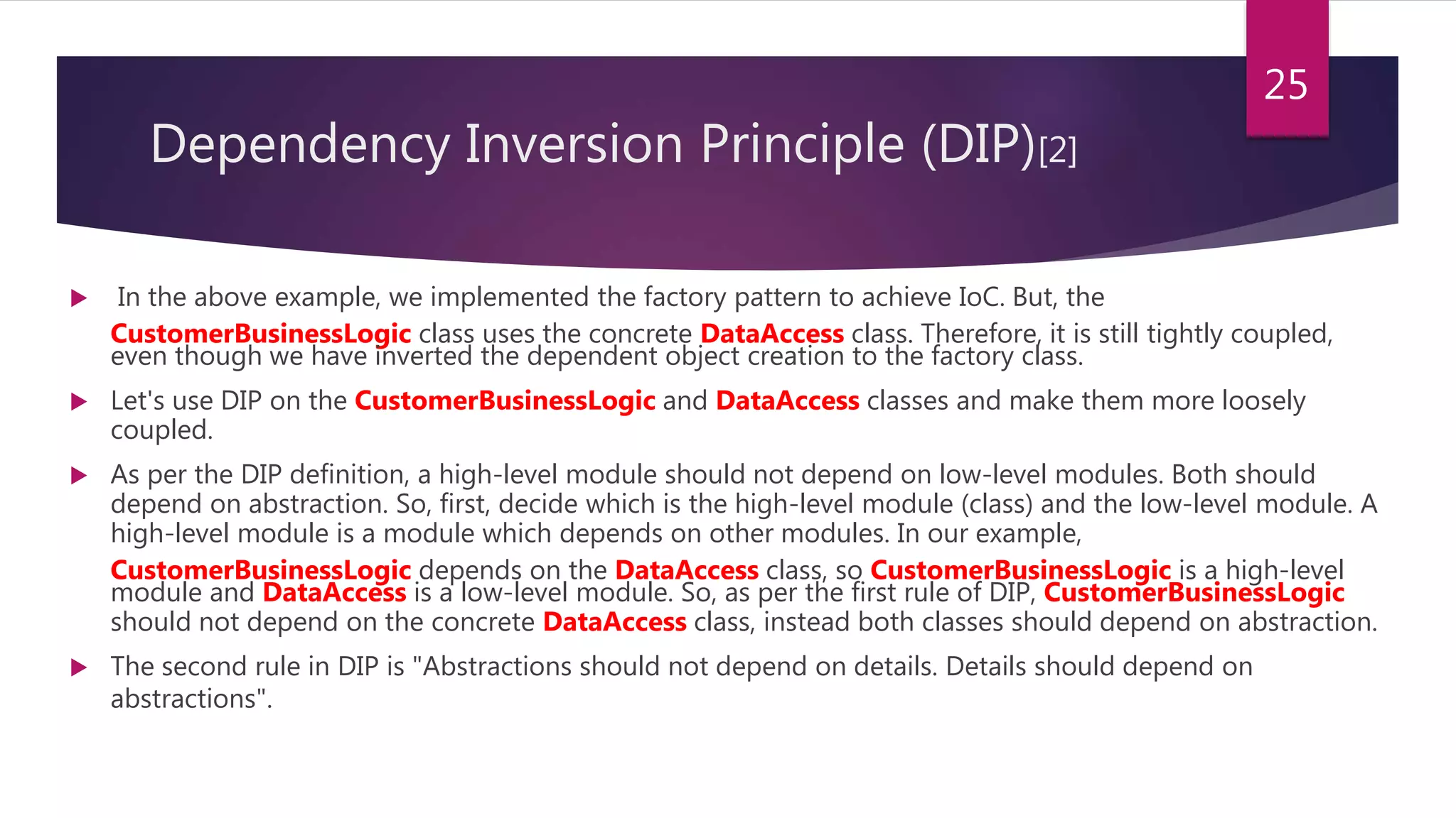  In the above example, we implemented the factory pattern to achieve IoC. But, the
CustomerBusinessLogic class uses the concrete DataAccess class. Therefore, it is still tightly coupled,
even though we have inverted the dependent object creation to the factory class.
 Let's use DIP on the CustomerBusinessLogic and DataAccess classes and make them more loosely
coupled.
 As per the DIP definition, a high-level module should not depend on low-level modules. Both should
depend on abstraction. So, first, decide which is the high-level module (class) and the low-level module. A
high-level module is a module which depends on other modules. In our example,
CustomerBusinessLogic depends on the DataAccess class, so CustomerBusinessLogic is a high-level
module and DataAccess is a low-level module. So, as per the first rule of DIP, CustomerBusinessLogic
should not depend on the concrete DataAccess class, instead both classes should depend on abstraction.
 The second rule in DIP is "Abstractions should not depend on details. Details should depend on
abstractions".
25
Dependency Inversion Principle (DIP)[2]
 