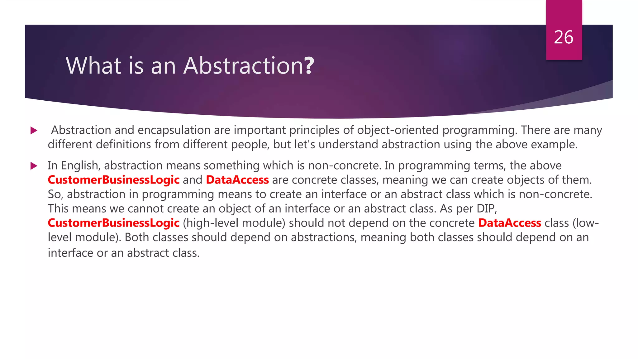 What is an Abstraction?
 Abstraction and encapsulation are important principles of object-oriented programming. There are many
different definitions from different people, but let's understand abstraction using the above example.
 In English, abstraction means something which is non-concrete. In programming terms, the above
CustomerBusinessLogic and DataAccess are concrete classes, meaning we can create objects of them.
So, abstraction in programming means to create an interface or an abstract class which is non-concrete.
This means we cannot create an object of an interface or an abstract class. As per DIP,
CustomerBusinessLogic (high-level module) should not depend on the concrete DataAccess class (low-
level module). Both classes should depend on abstractions, meaning both classes should depend on an
interface or an abstract class.
26
 