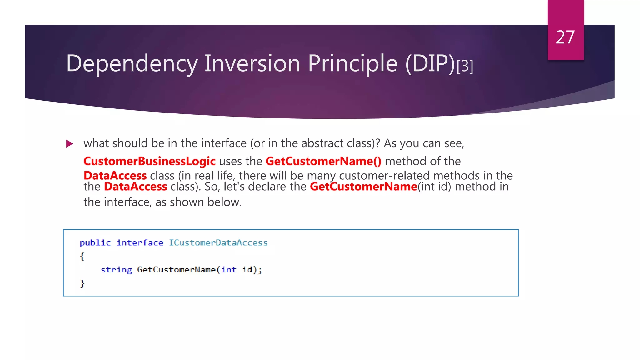  what should be in the interface (or in the abstract class)? As you can see,
CustomerBusinessLogic uses the GetCustomerName() method of the
DataAccess class (in real life, there will be many customer-related methods in the
the DataAccess class). So, let's declare the GetCustomerName(int id) method in
the interface, as shown below.
27
Dependency Inversion Principle (DIP)[3]
 