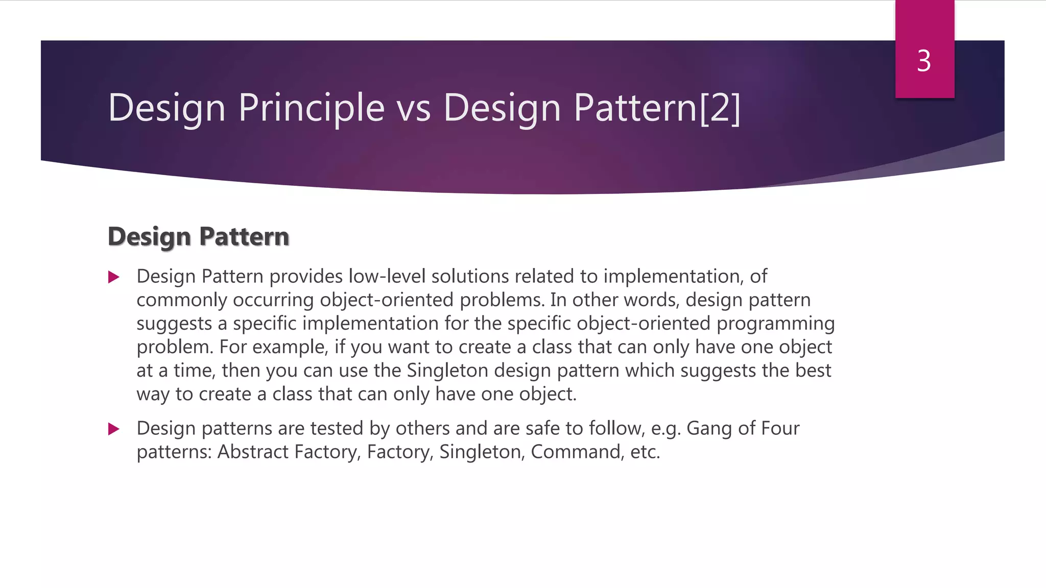 Design Principle vs Design Pattern[2]
Design Pattern
 Design Pattern provides low-level solutions related to implementation, of
commonly occurring object-oriented problems. In other words, design pattern
suggests a specific implementation for the specific object-oriented programming
problem. For example, if you want to create a class that can only have one object
at a time, then you can use the Singleton design pattern which suggests the best
way to create a class that can only have one object.
 Design patterns are tested by others and are safe to follow, e.g. Gang of Four
patterns: Abstract Factory, Factory, Singleton, Command, etc.
3
 