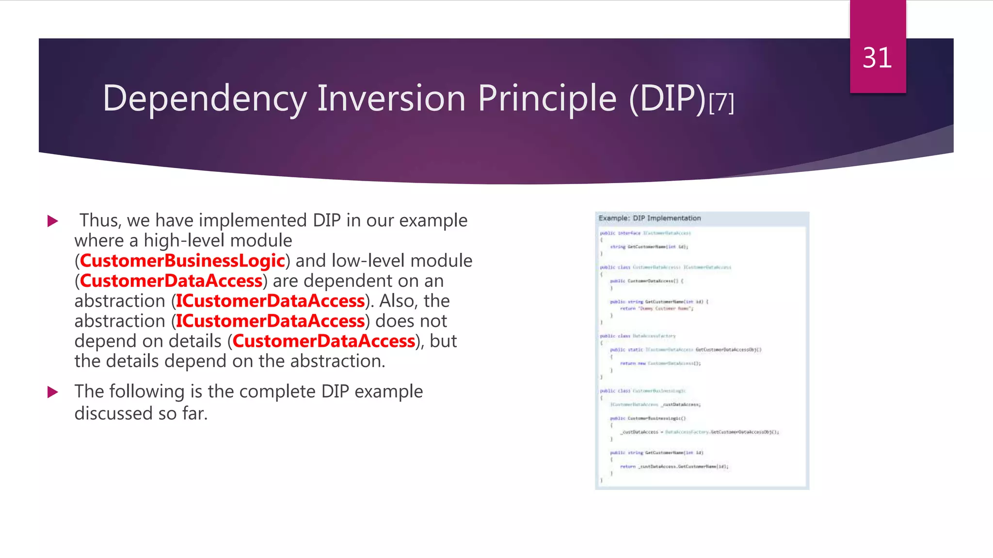 Dependency Inversion Principle (DIP)[7]
 Thus, we have implemented DIP in our example
where a high-level module
(CustomerBusinessLogic) and low-level module
(CustomerDataAccess) are dependent on an
abstraction (ICustomerDataAccess). Also, the
abstraction (ICustomerDataAccess) does not
depend on details (CustomerDataAccess), but
the details depend on the abstraction.
 The following is the complete DIP example
discussed so far.
31
 